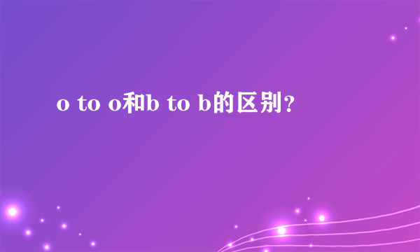 o to o和b to b的区别？