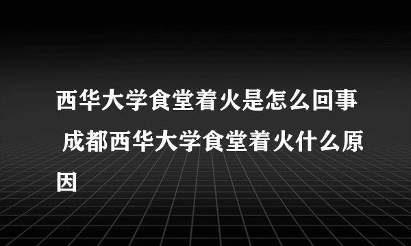 西华大学食堂着火是怎么回事 成都西华大学食堂着火什么原因