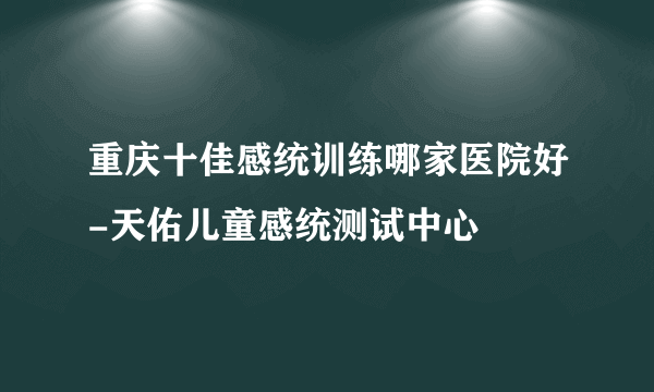 重庆十佳感统训练哪家医院好-天佑儿童感统测试中心