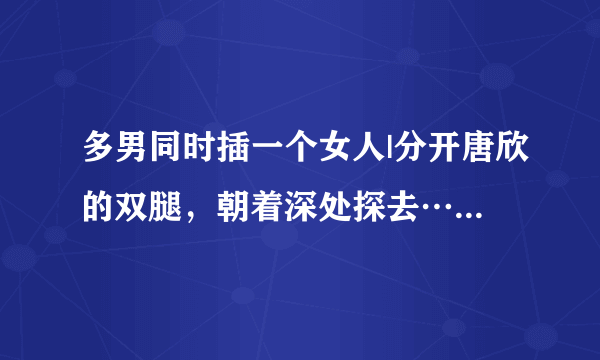 多男同时插一个女人|分开唐欣的双腿，朝着深处探去……-情感口述