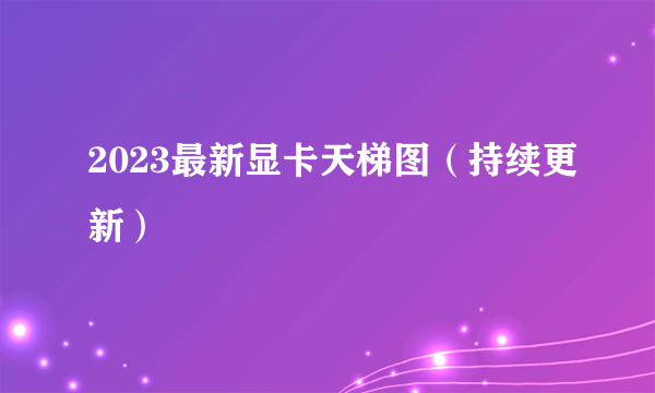 2023最新显卡天梯图（持续更新）