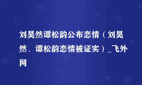 刘昊然谭松韵公布恋情（刘昊然、谭松韵恋情被证实）_飞外网