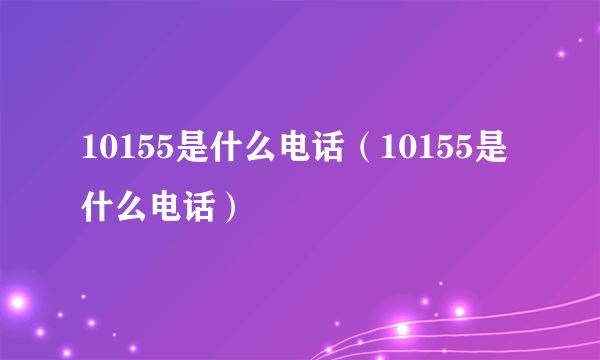 10155是什么电话（10155是什么电话）