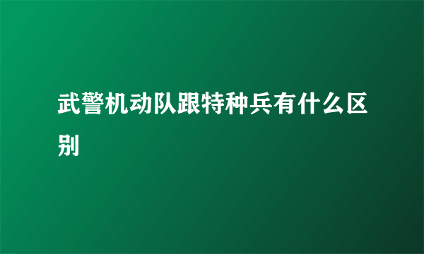 武警机动队跟特种兵有什么区别