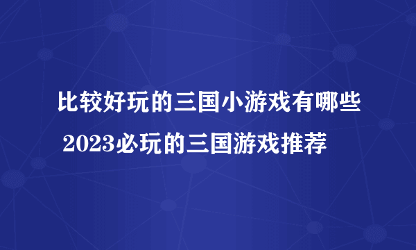 比较好玩的三国小游戏有哪些 2023必玩的三国游戏推荐