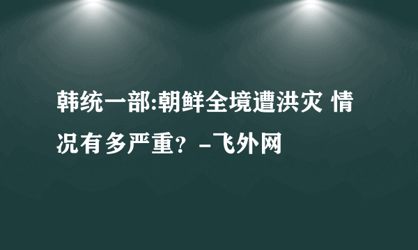 韩统一部:朝鲜全境遭洪灾 情况有多严重？-飞外网