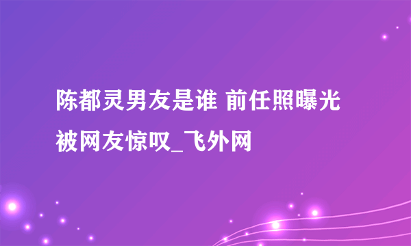 陈都灵男友是谁 前任照曝光被网友惊叹_飞外网