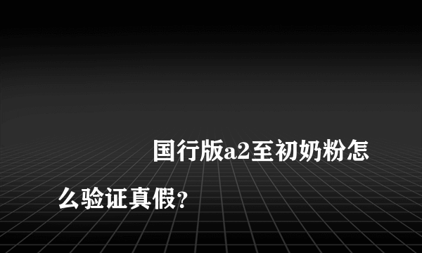 
				国行版a2至初奶粉怎么验证真假？
			