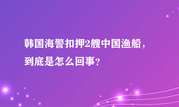 韩国海警扣押2艘中国渔船，到底是怎么回事？