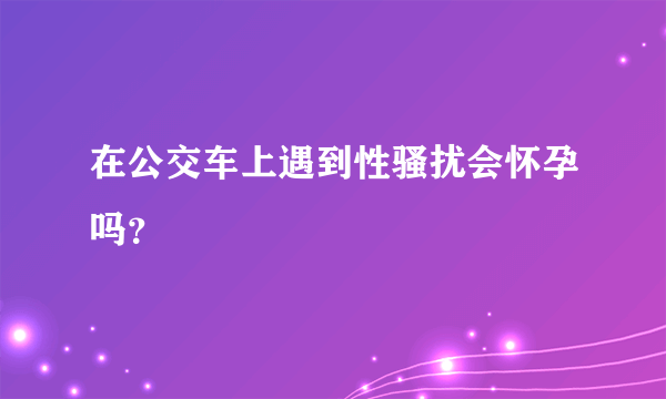 在公交车上遇到性骚扰会怀孕吗？