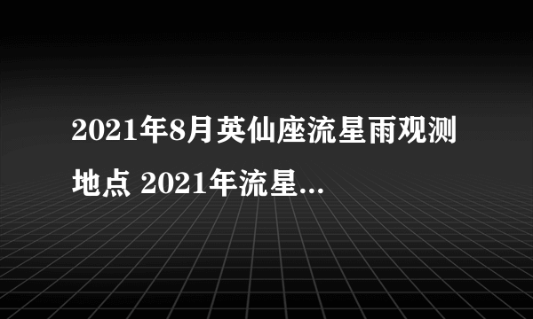 2021年8月英仙座流星雨观测地点 2021年流星雨预告时间表-飞外网