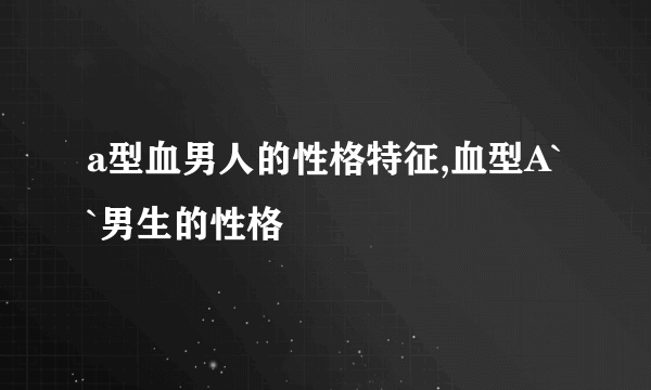 a型血男人的性格特征,血型A``男生的性格