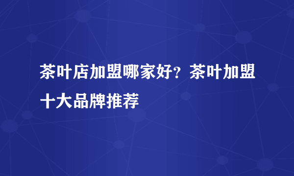 茶叶店加盟哪家好？茶叶加盟十大品牌推荐