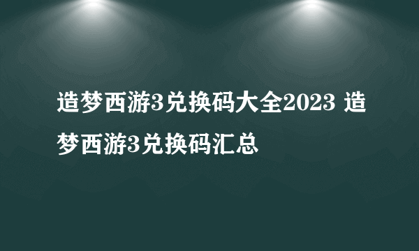 造梦西游3兑换码大全2023 造梦西游3兑换码汇总