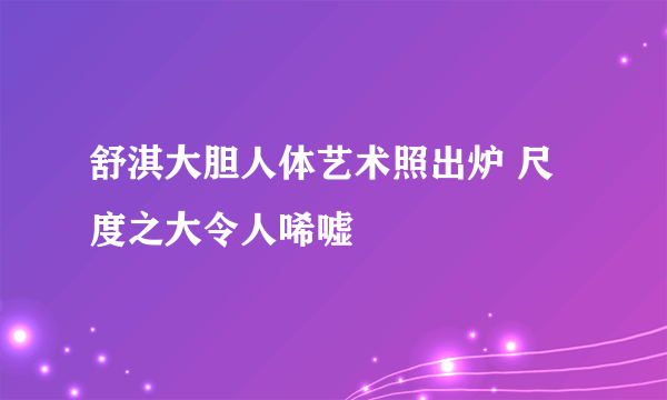 舒淇大胆人体艺术照出炉 尺度之大令人唏嘘