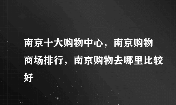 南京十大购物中心，南京购物商场排行，南京购物去哪里比较好