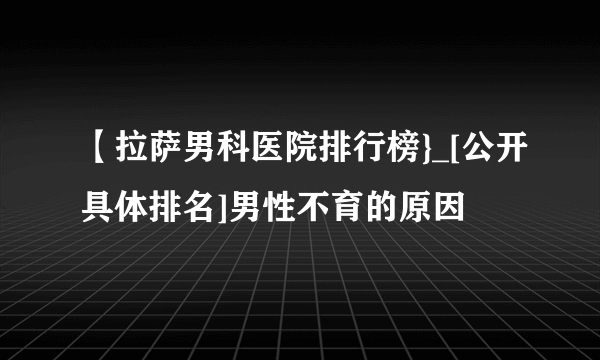 【拉萨男科医院排行榜}_[公开具体排名]男性不育的原因