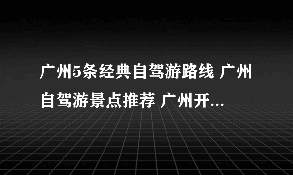 广州5条经典自驾游路线 广州自驾游景点推荐 广州开车去哪里好玩