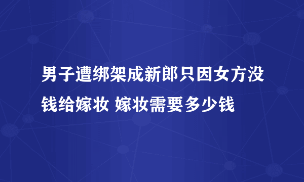 男子遭绑架成新郎只因女方没钱给嫁妆 嫁妆需要多少钱