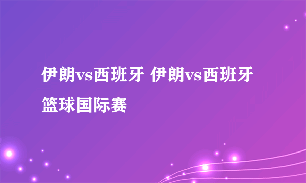 伊朗vs西班牙 伊朗vs西班牙篮球国际赛