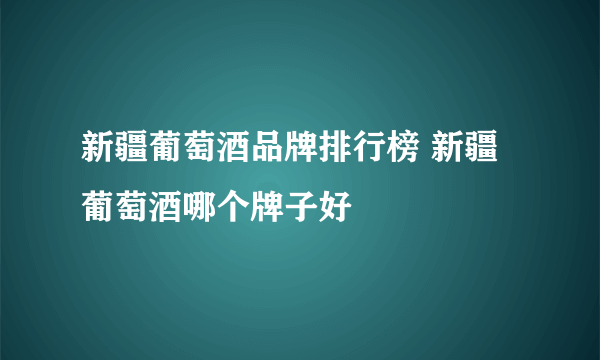 新疆葡萄酒品牌排行榜 新疆葡萄酒哪个牌子好