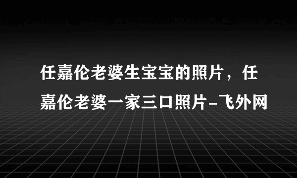 任嘉伦老婆生宝宝的照片，任嘉伦老婆一家三口照片-飞外网