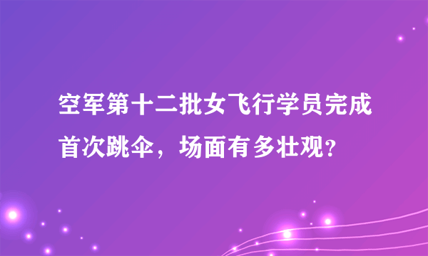 空军第十二批女飞行学员完成首次跳伞，场面有多壮观？