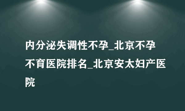 内分泌失调性不孕_北京不孕不育医院排名_北京安太妇产医院