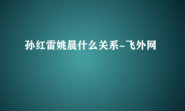 孙红雷姚晨什么关系-飞外网