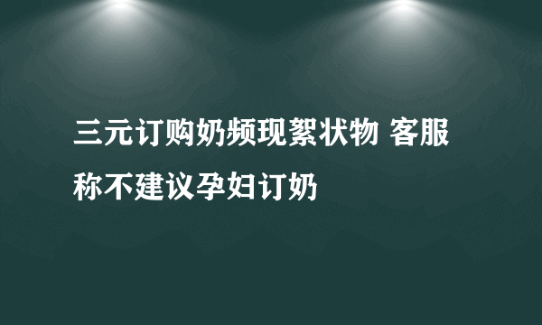 三元订购奶频现絮状物 客服称不建议孕妇订奶