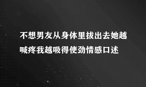 不想男友从身体里拔出去她越喊疼我越吸得使劲情感口述