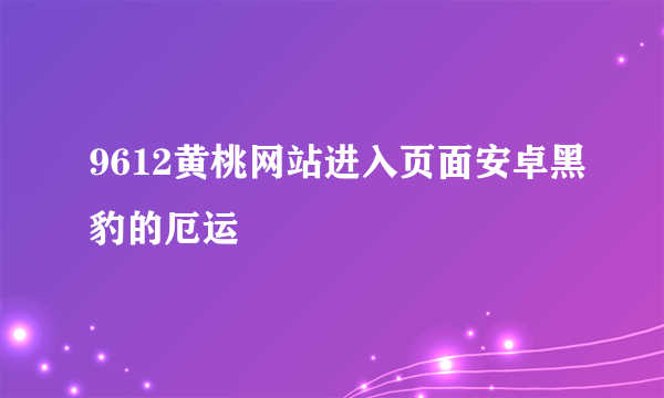 9612黄桃网站进入页面安卓黑豹的厄运