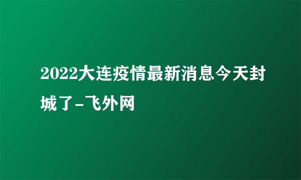 2022大连疫情最新消息今天封城了-飞外网