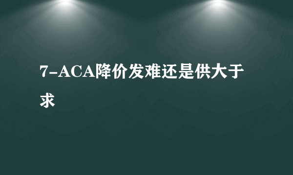 7-ACA降价发难还是供大于求