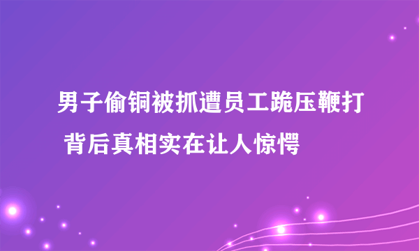 男子偷铜被抓遭员工跪压鞭打 背后真相实在让人惊愕