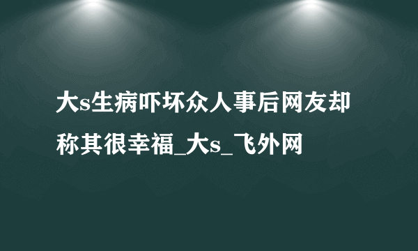 大s生病吓坏众人事后网友却称其很幸福_大s_飞外网