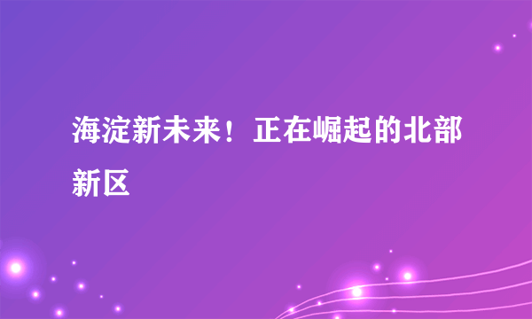 海淀新未来！正在崛起的北部新区