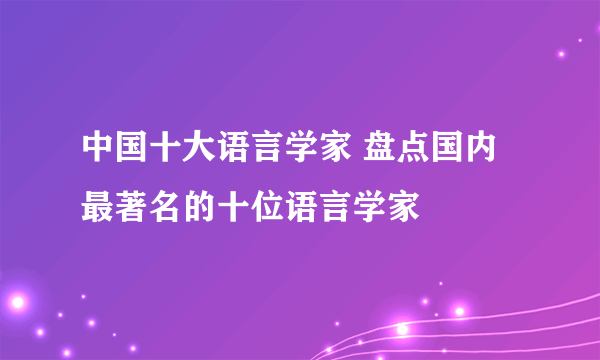 中国十大语言学家 盘点国内最著名的十位语言学家