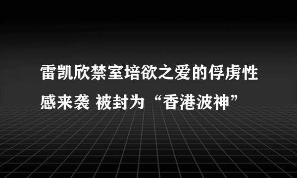 雷凯欣禁室培欲之爱的俘虏性感来袭 被封为“香港波神”