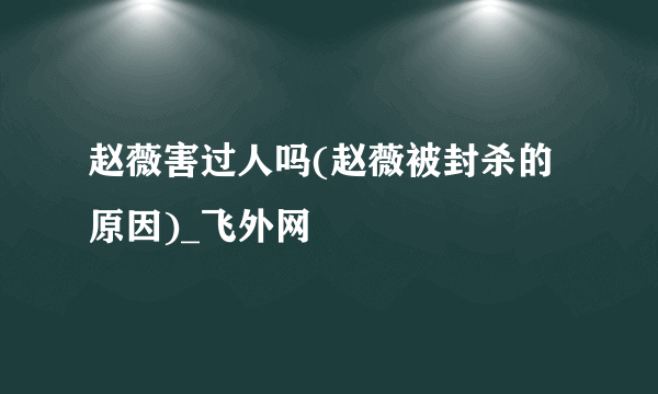 赵薇害过人吗(赵薇被封杀的原因)_飞外网