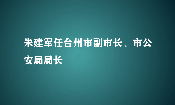 朱建军任台州市副市长、市公安局局长