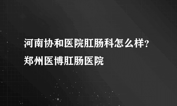 河南协和医院肛肠科怎么样？郑州医博肛肠医院