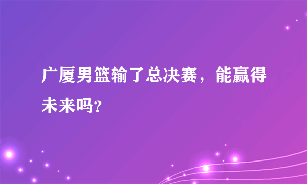 广厦男篮输了总决赛，能赢得未来吗？