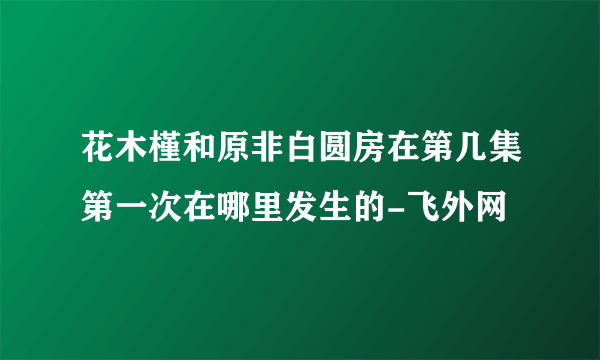 花木槿和原非白圆房在第几集第一次在哪里发生的-飞外网