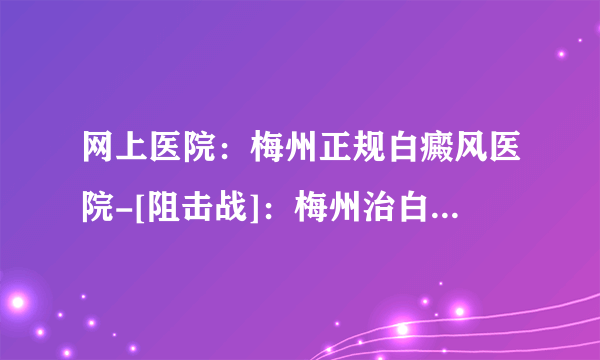 网上医院：梅州正规白癜风医院-[阻击战]：梅州治白癜风医院哪家好