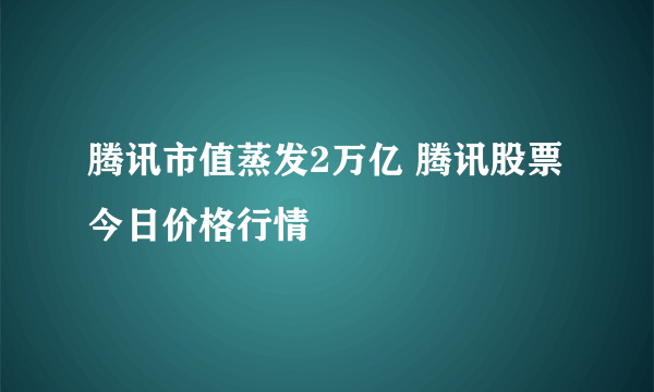 腾讯市值蒸发2万亿 腾讯股票今日价格行情