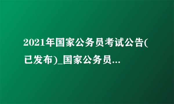 2021年国家公务员考试公告(已发布)_国家公务员考试网官网