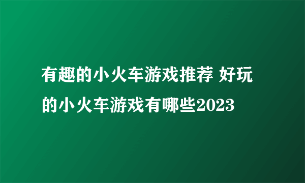 有趣的小火车游戏推荐 好玩的小火车游戏有哪些2023