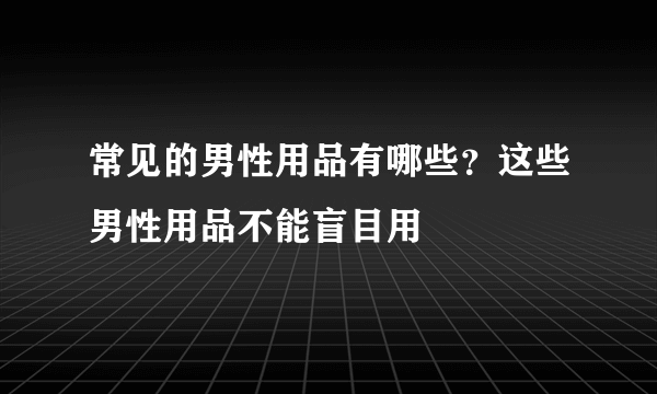 常见的男性用品有哪些？这些男性用品不能盲目用