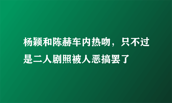 杨颖和陈赫车内热吻，只不过是二人剧照被人恶搞罢了